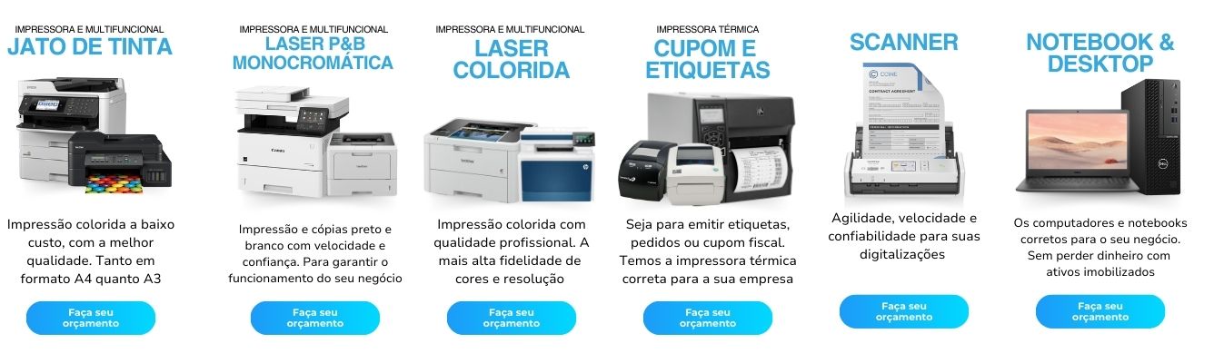 Impressora e multifuncional laser monocromática preto e branco. Impressão e cópias preto e branco com velocidade e confiança. Para garantir o funcionamento do seu negócio Impressora e multifuncional Laser colorida. Impressão colorida com qualidade profissional. A mais alta fidelidade de cores e resolução Impressora e multifuncional jato de tinta. Impressão colorida a baixo custo, com a melhor qualidade. Tanto em formato A4 quanto A3. Impressora térmica de cupom fiscal, pedido, ifood, restaurantes e etiquetas. Seja para emitir etiquetas, pedidos ou cupom fiscal. Temos a impressora térmica correta para a sua empresa Locação de Scanner. Agilidade, velocidade e confiabilidade para suas digitalizações Aluguel Os computadores e notebooks corretos para o seu negócio. Sem perder dinheiro com ativos imobilizados
